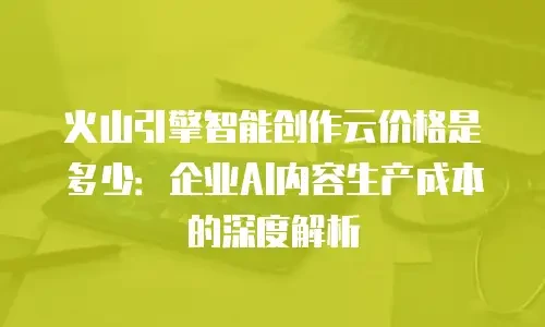火山引擎智能创作云价格是多少：企业AI内容生产成本的深度解析