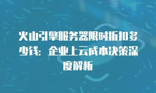 火山引擎服务器限时折扣多少钱：企业上云成本决策深度解析