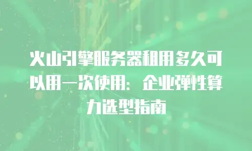 火山引擎服务器租用多久可以用一次使用：企业弹性算力选型指南