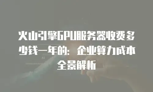 火山引擎GPU服务器收费多少钱一年的：企业算力成本全景解析
