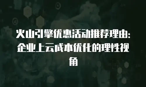 火山引擎优惠活动推荐理由：企业上云成本优化的理性视角