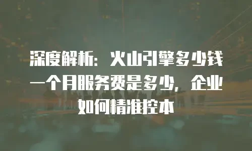 深度解析：火山引擎多少钱一个月服务费是多少，企业如何精准控本
