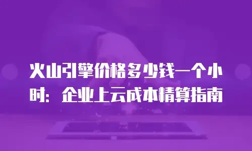 火山引擎价格多少钱一个小时：企业上云成本精算指南