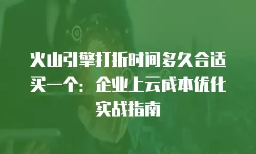 火山引擎打折时间多久合适买一个：企业上云成本优化实战指南