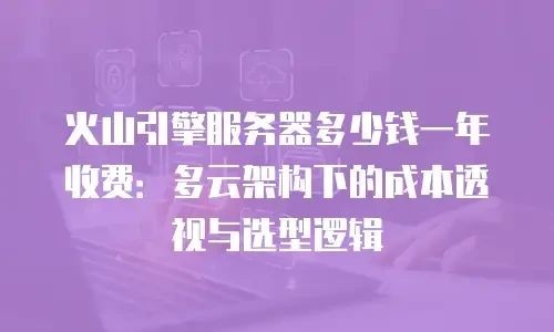 火山引擎服务器多少钱一年收费：多云架构下的成本透视与选型逻辑