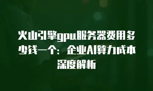 火山引擎gpu服务器费用多少钱一个：企业AI算力成本深度解析