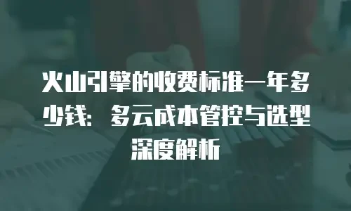 火山引擎的收费标准一年多少钱：多云成本管控与选型深度解析