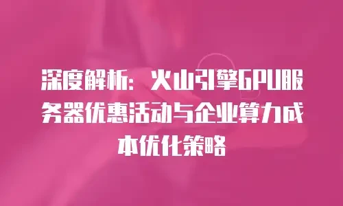 深度解析：火山引擎GPU服务器优惠活动与企业算力成本优化策略