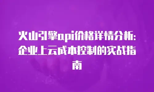 火山引擎api价格详情分析：企业上云成本控制的实战指南