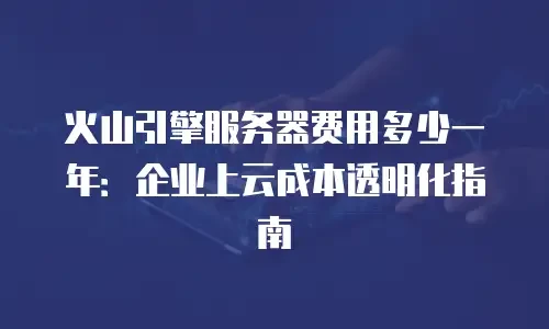 火山引擎服务器费用多少一年：企业上云成本透明化指南