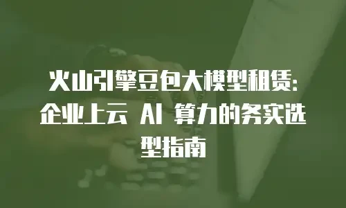 火山引擎豆包大模型租赁：企业上云 AI 算力的务实选型指南