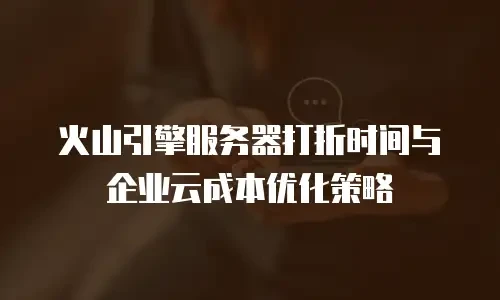 火山引擎服务器打折时间与企业云成本优化策略