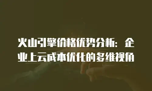 火山引擎价格优势分析：企业上云成本优化的多维视角