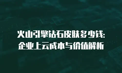 火山引擎钻石皮肤多少钱：企业上云成本与价值解析