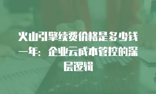 火山引擎续费价格是多少钱一年：企业云成本管控的深层逻辑