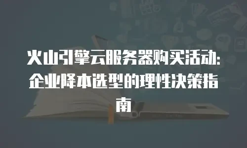 火山引擎云服务器购买活动：企业降本选型的理性决策指南
