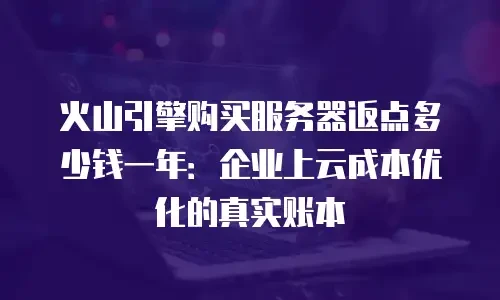 火山引擎购买服务器返点多少钱一年：企业上云成本优化的真实账本