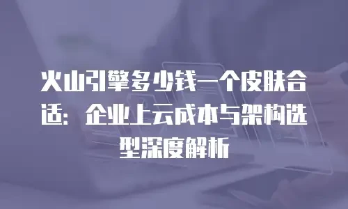 火山引擎多少钱一个皮肤合适：企业上云成本与架构选型深度解析