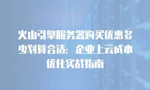 火山引擎服务器购买优惠多少划算合适：企业上云成本优化实战指南
