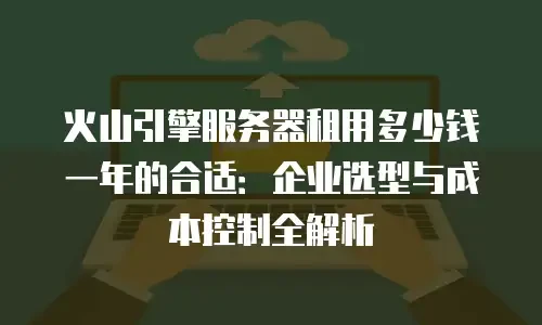 火山引擎服务器租用多少钱一年的合适：企业选型与成本控制全解析