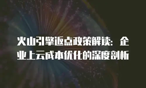 火山引擎返点政策解读：企业上云成本优化的深度剖析