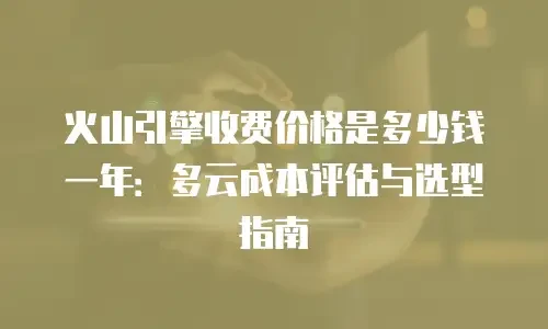 火山引擎收费价格是多少钱一年：多云成本评估与选型指南