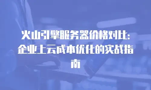 火山引擎服务器价格对比：企业上云成本优化的实战指南