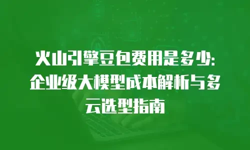火山引擎豆包费用是多少：企业级大模型成本解析与多云选型指南