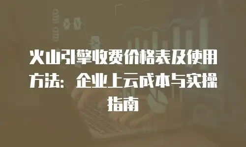 火山引擎收费价格表及使用方法：企业上云成本与实操指南