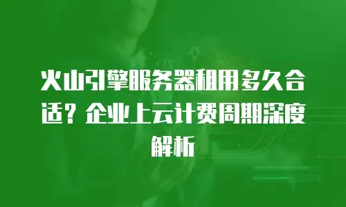 火山引擎服务器租用多久合适？企业上云计费周期深度解析