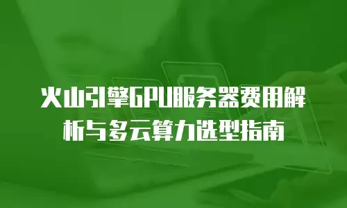 火山引擎GPU服务器费用解析与多云算力选型指南