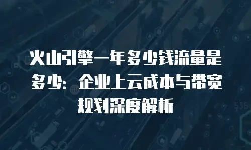 火山引擎一年多少钱流量是多少：企业上云成本与带宽规划深度解析