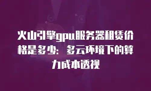 火山引擎gpu服务器租赁价格是多少：多云环境下的算力成本透视