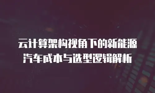 云计算架构视角下的新能源汽车成本与选型逻辑解析