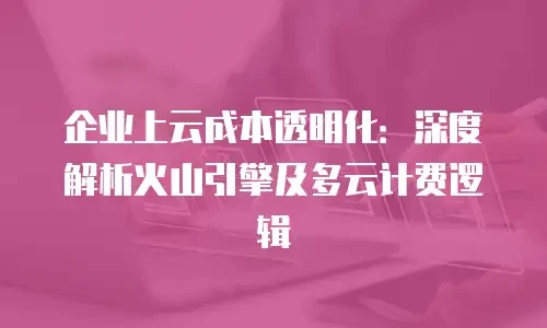 企业上云成本透明化：深度解析火山引擎及多云计费逻辑