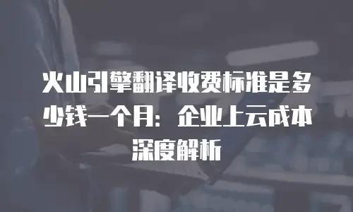 火山引擎翻译收费标准是多少钱一个月：企业上云成本深度解析