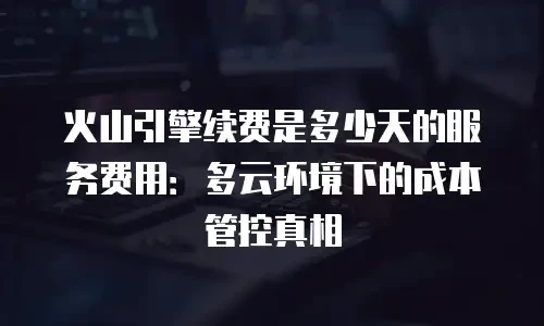 火山引擎续费是多少天的服务费用：多云环境下的成本管控真相