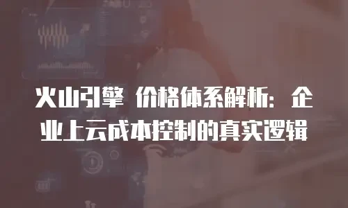 火山引擎 价格体系解析：企业上云成本控制的真实逻辑