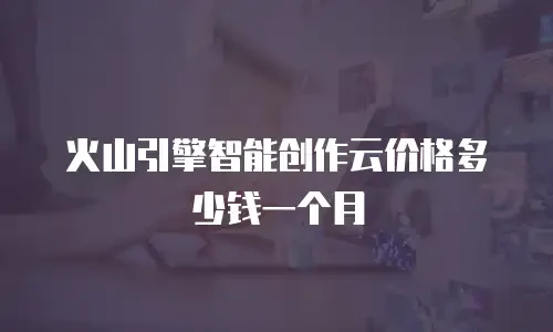 火山引擎智能创作云价格多少钱一个月