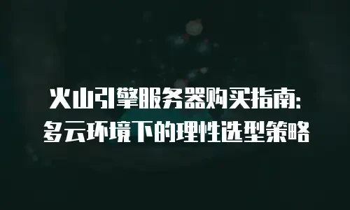 火山引擎服务器购买指南：多云环境下的理性选型策略