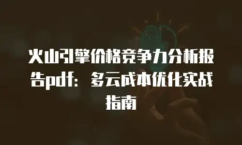 火山引擎价格竞争力分析报告pdf：多云成本优化实战指南