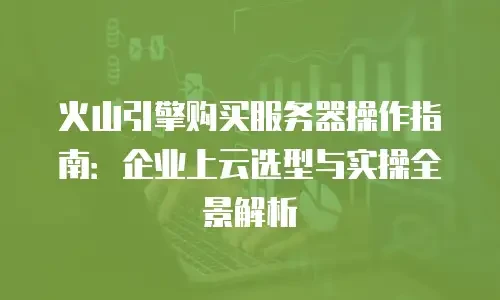 火山引擎购买服务器操作指南：企业上云选型与实操全景解析