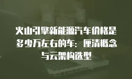 火山引擎新能源汽车价格是多少万左右的车：厘清概念与云架构选型