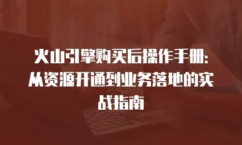 火山引擎购买后操作手册：从资源开通到业务落地的实战指南