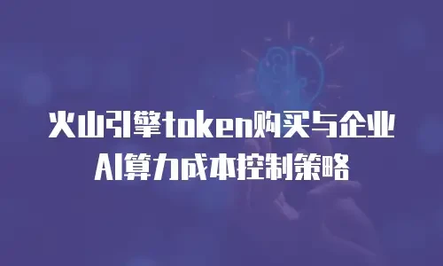 火山引擎token购买与企业AI算力成本控制策略