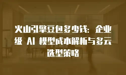 火山引擎豆包多少钱：企业级 AI 模型成本解析与多云选型策略