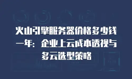 火山引擎服务器价格多少钱一年：企业上云成本透视与多云选型策略