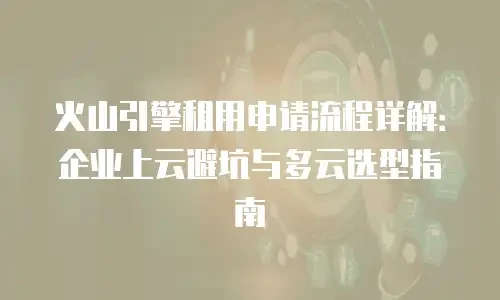 火山引擎租用申请流程详解：企业上云避坑与多云选型指南