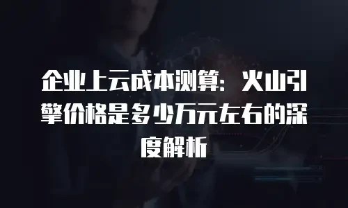 企业上云成本测算：火山引擎价格是多少万元左右的深度解析