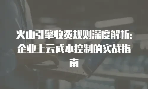 火山引擎收费规则深度解析：企业上云成本控制的实战指南